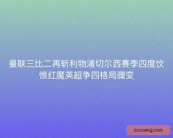 曼联三比二再斩利物浦切尔西赛季四度饮恨红魔英超争四格局骤变