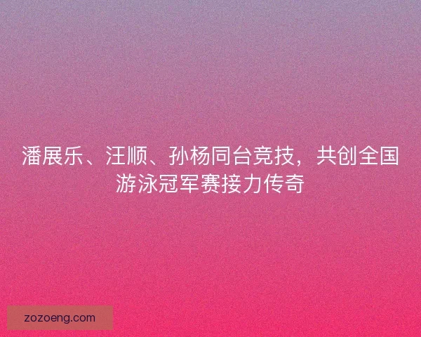 潘展乐、汪顺、孙杨同台竞技，共创全国游泳冠军赛接力传奇