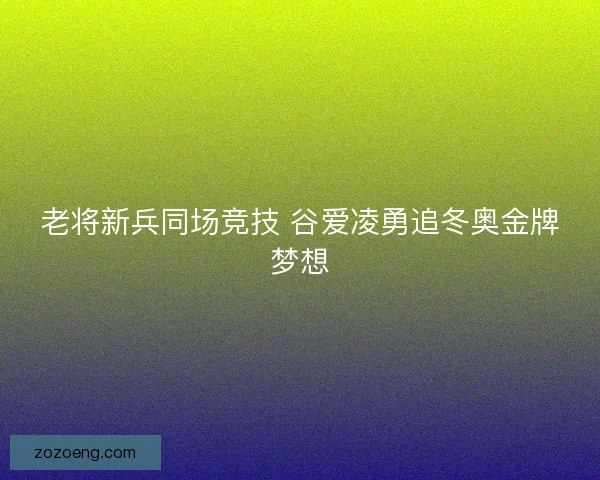 老将新兵同场竞技 谷爱凌勇追冬奥金牌梦想