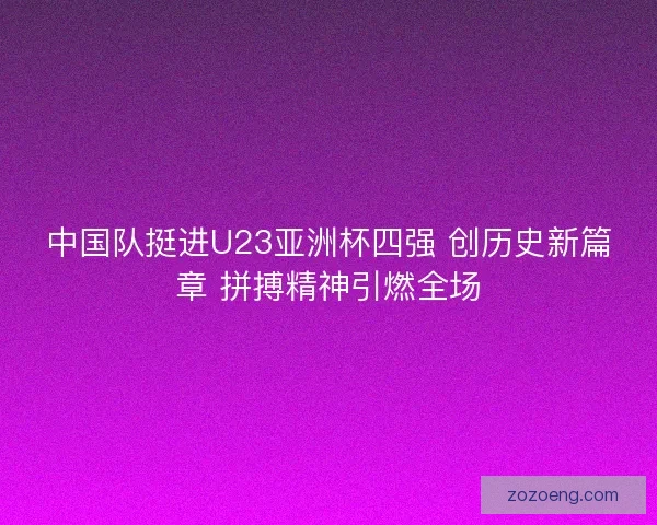 中国队挺进U23亚洲杯四强 创历史新篇章 拼搏精神引燃全场