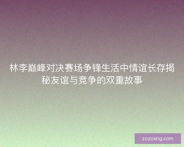 林李巅峰对决赛场争锋生活中情谊长存揭秘友谊与竞争的双重故事