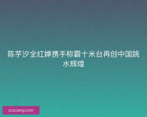 陈芋汐全红婵携手称霸十米台再创中国跳水辉煌