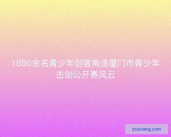1850余名青少年剑客角逐厦门市青少年击剑公开赛风云