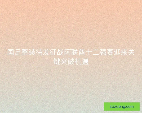 国足整装待发征战阿联酋十二强赛迎来关键突破机遇