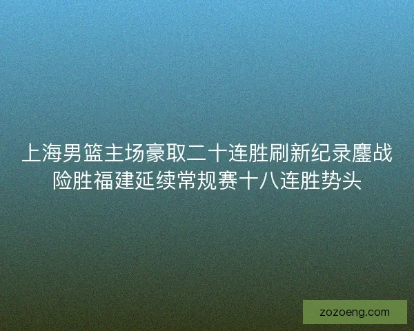 上海男篮主场豪取二十连胜刷新纪录鏖战险胜福建延续常规赛十八连胜势头