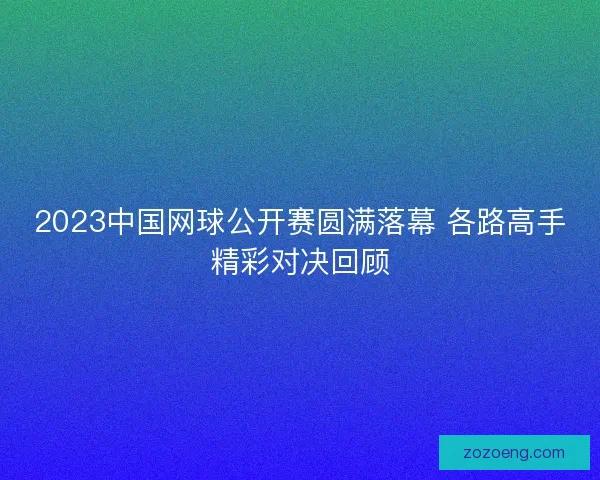 2023中国网球公开赛圆满落幕 各路高手精彩对决回顾